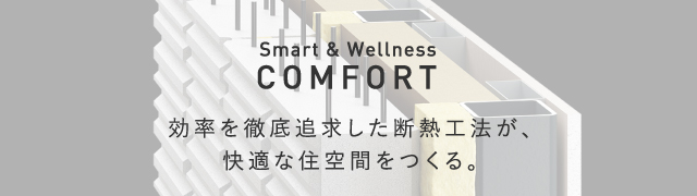 COMFORT 効率を徹底追求した断熱工法が、快適な住空間をつくる。