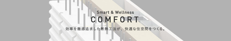 COMFORT 効率を徹底追求した断熱工法が、快適な住空間をつくる。