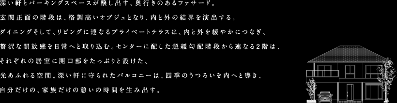 深い軒とパーキングスペースが醸し出す、奥行きのあるファサード。玄関正面の階段は、格調高いオブジェとなり、内と外の結界を演出する。ダイニングそして、リビングに連なるプライベートテラスは、内と外を緩やかにつなぎ、贅沢な開放感を日常へと取り込む。センターに配した超緩勾配階段から連なる2階は、それぞれの居室に開口部をたっぷりと設けた、光あふれる空間。深い軒に守られたバルコニーは、四季のうつろいを内へと導き、自分だけの、家族だけの憩いの時間を生み出す。