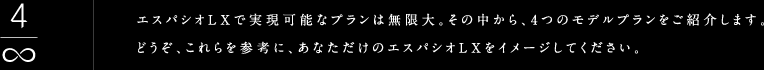 エスパシオLXで実現可能なプランは無限大。その中から、4つのモデルプランをご紹介します。どうぞ、これらを参考に、あなただけのエスパシオLXをイメージしてください。