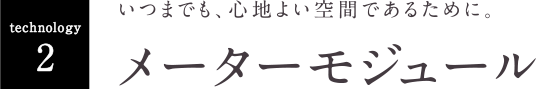 いつまでも、心地よい空間であるために。 メーターモジュール