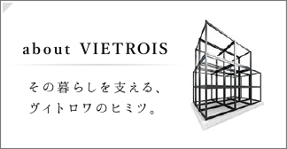 about VIETROIS｜その暮らしを支える、ヴィトロワのヒミツ。