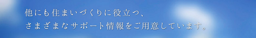 他にも住まいづくりに役立つ、さまざまなサポート情報をご用意しています。