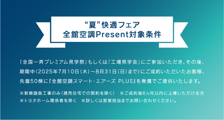 全国一斉プレミアム見学祭」もしくは「工場見学会」にご参加いただき、その後、 期間中〈2025年7月10日(木)~8月31日(日)まで〉にご成約いただいたお客様、 先着50棟に『全館空調スマート・エアーズ PLUS』を無償でご提供いたします。
