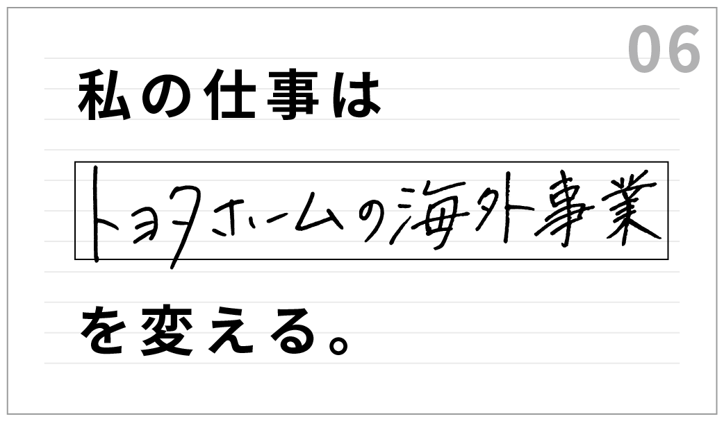 私の仕事は、トヨタホームの海外事業を変える。