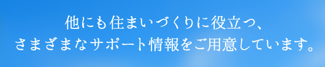 他にも住まいづくりに役立つ、さまざまなサポート情報をご用意しています。