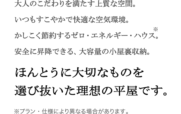 ほんとうに大切なものを選び抜いた理想の平屋です。  大人のこだわりを満たす上質な空間。 いつもすこやかで快適な空気環境。 安全に昇降できる、大容量の小屋裏収納。 かしこく節約するゼロ・エネルギー・ハウス。  ※プラン・仕様により異なる場合があります。