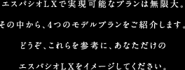 エスパシオLXで実現可能なプランは無限大。その中から、4つのモデルプランをご紹介します。どうぞ、これらを参考に、あなただけのエスパシオLXをイメージしてください。
