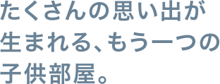 たくさんの思い出が生まれる、もう一つの子供部屋。