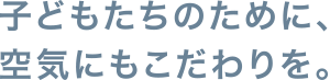 子どもたちのために、空気にもこだわりを。