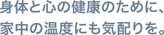 身体と心の健康のために、家中の温度にも気配りを。