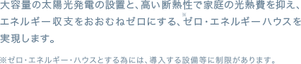大容量の太陽光発電の設置と、高い断熱性で家庭の光熱費を抑え、エネルギー収支をおおむねゼロにする、ゼロ・エネルギーハウスを実現します。
