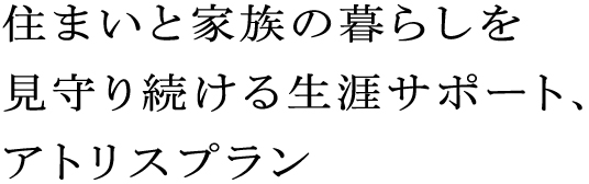 住まいと家族の暮らしを見守り続ける生涯サポート、アトリスプラン