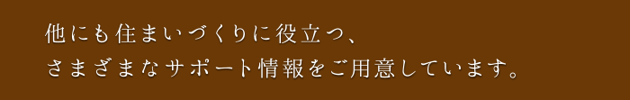 他にも住まいづくりに役立つ、さまざまなサポート情報をご用意しています。