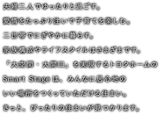 夫婦二人でゆったりと過ごす。愛情をたっぷり注いで子育てを楽しむ。二世帯でにぎやかに暮らす。家族構成やライフスタイルはさまざまです。「大空間・大開口」を実現するトヨタホームのSmart Stageは、みんなに居心地のいい場所をつくっていただける住まい。きっと、ぴったりの住まいが見つかります。 Stageは、みんなに居心地のいい場所をつくっていただける住まい。きっと、ぴったりの住まいが見つかります。