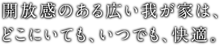 開放感のある広い我が家は、どこにいても、いつでも、快適。