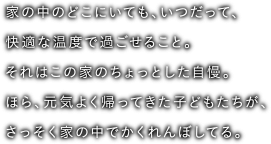 家の中のどこにいても、いつだって、快適な温度で過ごせること。それはこの家のちょっとした自慢。ほら、元気よく帰ってきた子どもたちが、さっそく家の中でかくれんぼしてる。