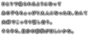 ひとりで寝られるようになってあの子もちょっぴり大人になったね、なんて夫婦でこっそり話し合う。そろそろ、自分の部屋がほしいかな。