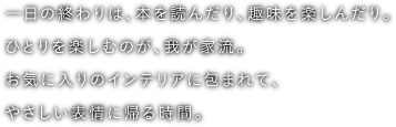 一日の終わりは、本を読んだり、趣味を楽しんだり。ひとりを楽しむのが、我が家流。お気に入りのインテリアに包まれて、やさしい表情に帰る時間。