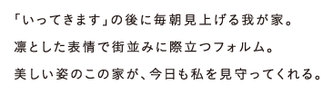 「いってきます」の後に毎朝見上げる我が家。凛とした表情で街並みに際立つフォルム。美しい姿のこの家が、今日も私を見守ってくれる。