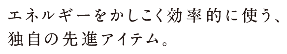 エネルギーをかしこく効率的に使う、独自の先進アイテム。