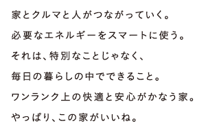 家とクルマと人がつながっていく。必要なエネルギーをスマートに使う。それは、特別なことじゃなく、毎日の暮らしの中でできること。ワンランク上の快適と安心がかなう家。やっぱり、この家がいいね。