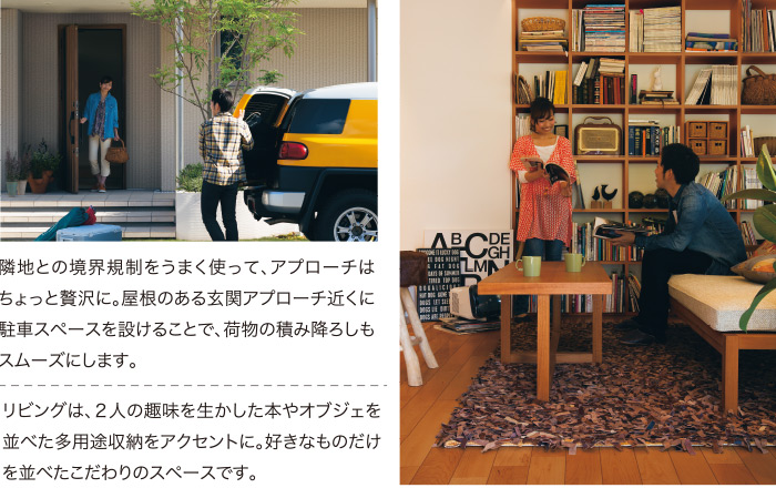 隣地との境界規制をうまく使って、アプローチはちょっと贅沢に。屋根のある玄関アプローチ近くに駐車スペースを設けることで、荷物の積み降ろしもスムーズにします。 リビングは、２人の趣味を生かした本やオブジェを並べた多用途収納をアクセントに。好きなものだけを並べたこだわりのスペースです。