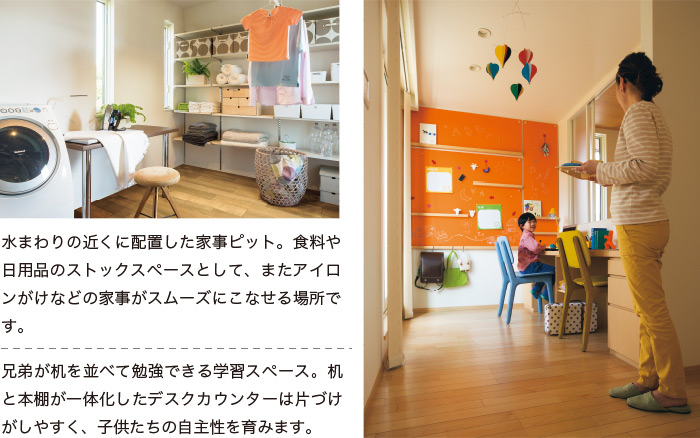 水まわりの近くに配置した家事ピット。食料や日用品のストックスペースとして、またアイロンがけなどの家事がスムーズにこなせる場所です。 兄弟が机を並べて勉強できる学習スペース。机と本棚が一体化したデスクカウンターは片づけがしやすく、子供たちの自主性を育みます。