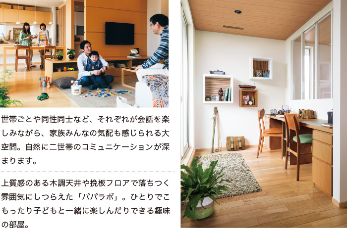 世帯ごとや同性同士など、それぞれが会話を楽しみながら、家族みんなの気配も感じられる大空間。自然に二世帯のコミュニケーションが深まります。 上質感のある木調天井や挽板フロアで落ちつく雰囲気にしつらえた「パパラボ」。ひとりでこもったり子どもと一緒に楽しんだりできる趣味の部屋。