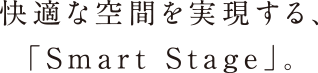 快適な空間を実現する、「Smart Stage」。