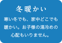 冬暖かい 寒い冬でも、家中どこでも暖かい。お子様の湯冷めの心配もいりません。