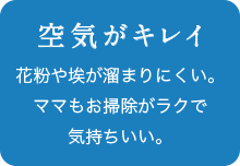 空気がキレイ 花粉や埃が溜まりにくい。ママもお掃除がラクで気持ちいい。