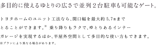 多目的に使えるゆとりの広さで並列２台駐車も可能なゲート。｜トヨタホームのユニット工法なら、開口幅を最大約5.7mまでとることができます。※ 乗り降りもラクで、ゆとりあるインナーガレージを実現するほか、半屋外空間として多目的な使い方もできます。※プランにより異なる場合があります。