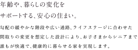 年齢や、暮らしの変化をサポートする、安心の住まい。｜勾配の緩やかな階段や広い通路、ライフステージに合わせた間取りの変更を想定した設計により、お子さまからシニアまで誰もが快適で、健康的に暮らせる家を実現します。