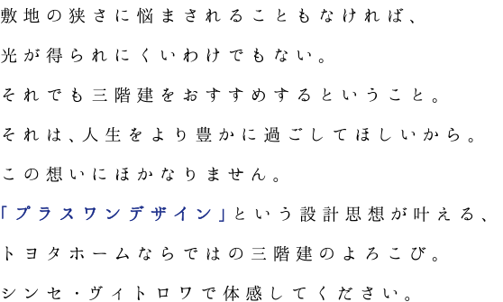 敷地の狭さに悩まされることもなければ、光が得られにくいわけでもない。それでも三階建をおすすめするということ。それは、人生をより豊かに過ごしてほしいから。この想いにほかなりません。「プラスワンデザイン」という設計思想が叶える、トヨタホームならではの三階建のよろこび。シンセ・ヴィトロワで体感してください。