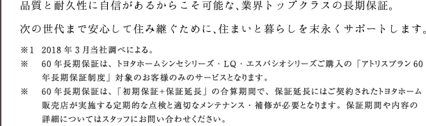 品質と耐久性に自信があるからこそ可能な、業界トップクラスの長期保証。次の世代まで安心して住み継ぐために、住まいと暮らしを末永くサポートします。