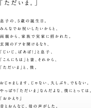 「ただいま。」息子の、5歳の誕生日。みんなでお祝いしたいからと、両親から、家族で実家に招かれた。玄関のドアを開けるなり、「じいじ、ばあば！」と息子、「こんにちは」と妻、それから、「ただいま」と、僕。おじゃまします、じゃない、久しぶり、でもない。やっぱり「ただいま」なんだよな、僕にとっては。「おかえり」昔とおんなじ、母の声がした。