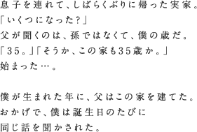 息子を連れて、しばらくぶりに帰った実家。「いくつになった？」父が聞くのは、孫ではなくて、僕の歳だ。「35。」「そうか、この家も35歳か。」始まった…。僕が生まれた年に、父はこの家を建てた。おかげで、僕は誕生日のたびに同じ話を聞かされた。