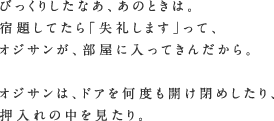 びっくりしたなあ、あのときは。宿題してたら「失礼します」って、オジサンが、部屋に入ってきんだから。オジサンは、ドアを何度も開け閉めしたり、押入れの中を見たり。