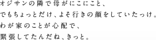 オジサンの隣で母がにこにこと、でもちょっとだけ、よそ行きの顔をしていたっけ。わが家のことが心配で、緊張してたんだね、きっと。