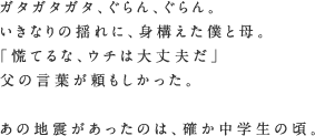 ガタガタガタ、ぐらん、ぐらん。いきなりの揺れに、身構えた僕と母。「慌てるな、ウチは大丈夫だ」父の言葉が頼もしかった。あの地震があったのは、確か中学生の頃。