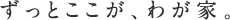 ずっとここが、わが家。