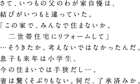 さて、いつもの父のわが家自慢は、結びがいつもと違っていた。「この家で、みんなで住まないか。二世帯住宅にリフォームして」…そうきたか。考えないではなかったんだ。息子も来年は小学生、今の住まいでは手狭だし…。妻は驚くそぶりもない。何だ、了承済みか。