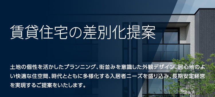 賃貸住宅 土地の個性を活かしたプランニング、街並みを意識した外観デザイン、居心地のよい快適な住空間、時代とともに多様化する入居者ニーズを盛り込み、長期安定経営を実現するご提案をいたします。