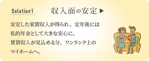 Solution 1 収入面の安定 安定した家賃収入が得られ、定年後には私的年金として大きな安心に。賃貸収入が見込める分、ワンランク上のマイホームへ。