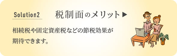 Solution 2 税制面のメリット 相続税や固定資産税などの節税効果が期待できます。