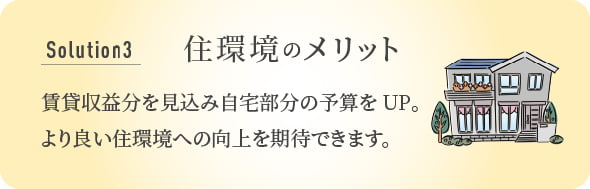 Solution 3 住環境のメリット 賃貸収益分を見込み自宅部分の予算をUP。より良い住環境への向上を期待できます。