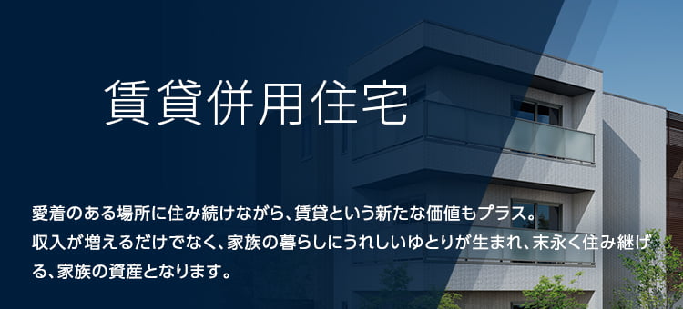 賃貸併用住宅 愛着のある場所に住み続けながら、賃貸という新たな価値もプラス。収入が増えるだけでなく、家族の暮らしにうれしいゆとりが生まれ、末永く住み継げる、家族の資産となります。