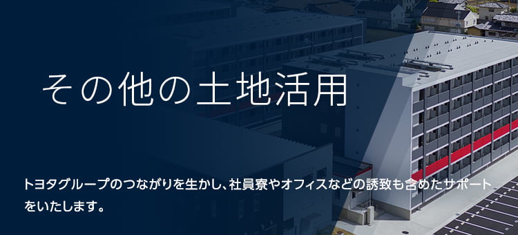 その他の土地活用 トヨタグループのつながりを生かし、社員寮やオフィスなどの誘致も含めたサポートをいたします。