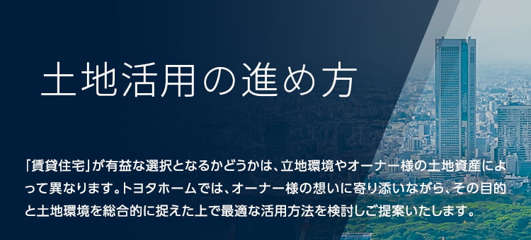 土地活用の進め方 「賃貸住宅」が有益な選択となるかどうかは、立地環境やオーナー様の土地資産によって異なります。トヨタホームでは、オーナー様の想いに寄り添いながら、その目的と土地環境を総合的に捉えた上で最適な活用方法を検討しご提案いたします。